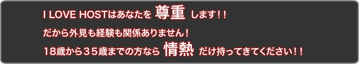 I LOVE HOSTはあなたを尊重します!!だから外見も経験も関係ありません。18歳から35歳までの方なら情熱だけ持ってきてください!!